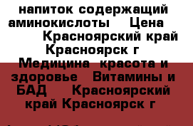 напиток содержащий аминокислоты. › Цена ­ 1 000 - Красноярский край, Красноярск г. Медицина, красота и здоровье » Витамины и БАД   . Красноярский край,Красноярск г.